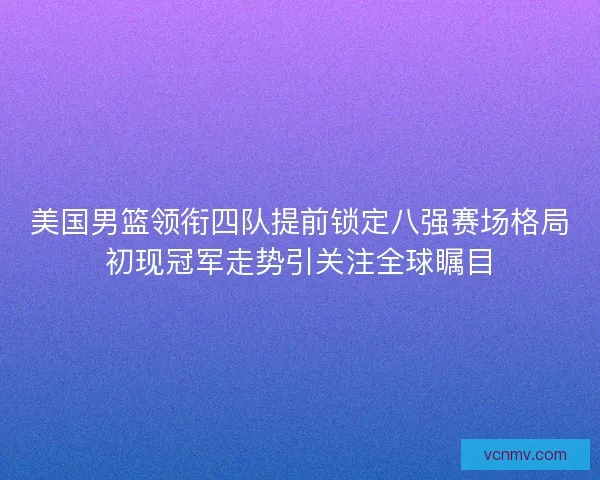 美国男篮领衔四队提前锁定八强赛场格局初现冠军走势引关注全球瞩目