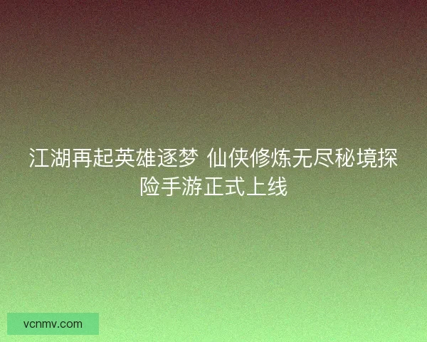 江湖再起英雄逐梦 仙侠修炼无尽秘境探险手游正式上线