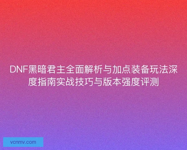 DNF黑暗君主全面解析与加点装备玩法深度指南实战技巧与版本强度评测