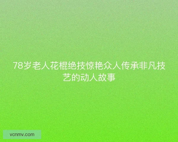 78岁老人花棍绝技惊艳众人传承非凡技艺的动人故事