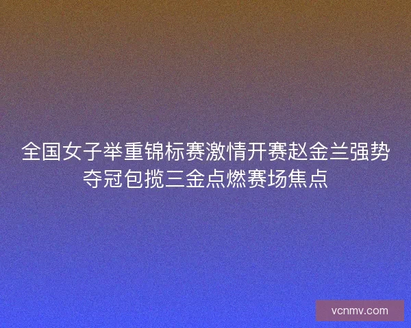 全国女子举重锦标赛激情开赛赵金兰强势夺冠包揽三金点燃赛场焦点