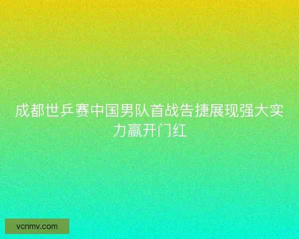 成都世乒赛中国男队首战告捷展现强大实力赢开门红