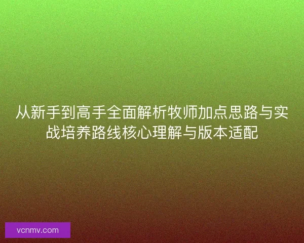 从新手到高手全面解析牧师加点思路与实战培养路线核心理解与版本适配
